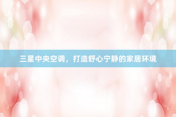三星中央空调，打造舒心宁静的家居环境