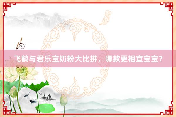 飞鹤与君乐宝奶粉大比拼，哪款更相宜宝宝？