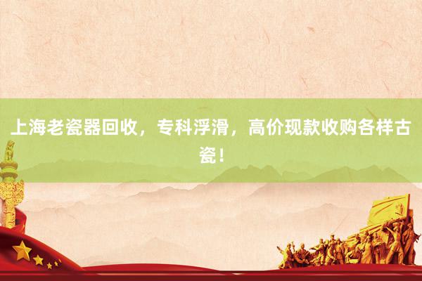 上海老瓷器回收，专科浮滑，高价现款收购各样古瓷！