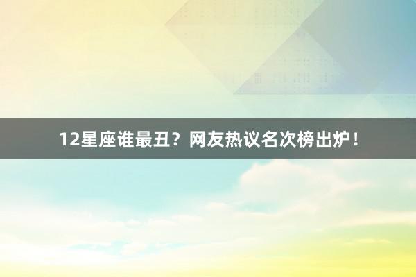 12星座谁最丑？网友热议名次榜出炉！