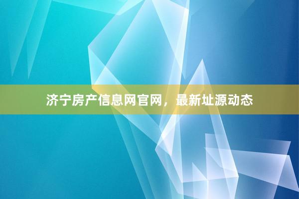 济宁房产信息网官网，最新址源动态