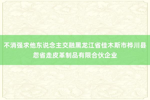 不消强求他东说念主交融黑龙江省佳木斯市桦川县忽省走皮革制品有限合伙企业