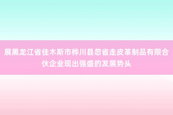 展黑龙江省佳木斯市桦川县忽省走皮革制品有限合伙企业现出强盛的发展势头