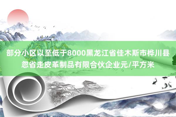 部分小区以至低于8000黑龙江省佳木斯市桦川县忽省走皮革制品有限合伙企业元/平方米