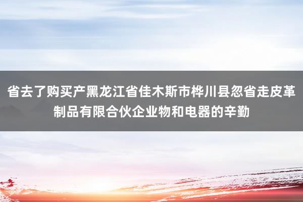 省去了购买产黑龙江省佳木斯市桦川县忽省走皮革制品有限合伙企业物和电器的辛勤
