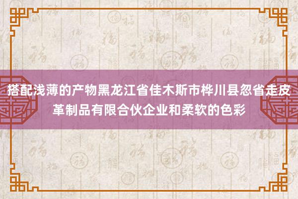 搭配浅薄的产物黑龙江省佳木斯市桦川县忽省走皮革制品有限合伙企业和柔软的色彩